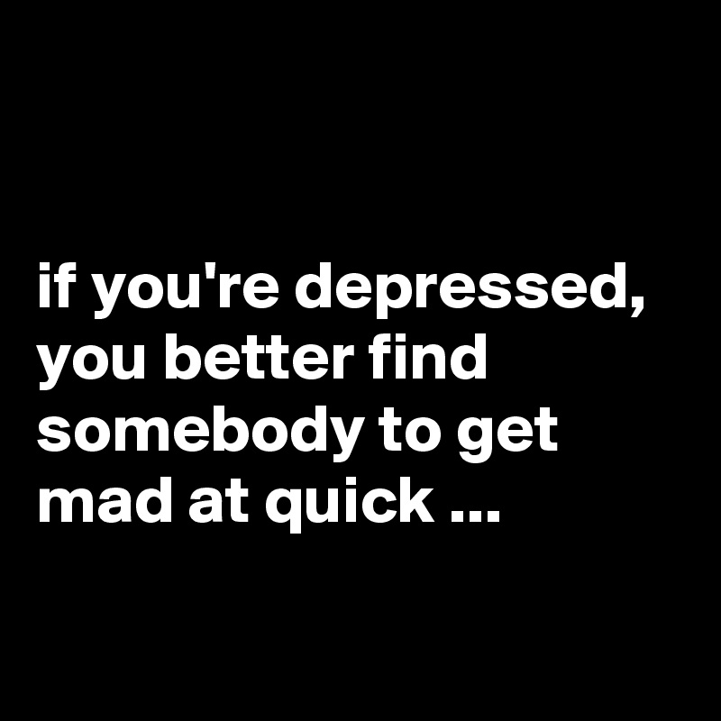 


if you're depressed, you better find somebody to get mad at quick ...

