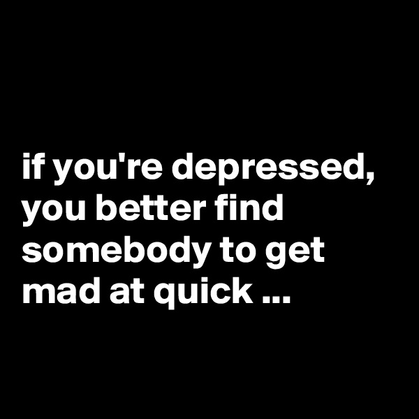 


if you're depressed, you better find somebody to get mad at quick ...

