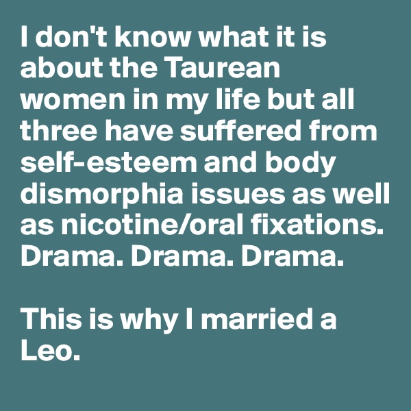 I don't know what it is about the Taurean women in my life but all three have suffered from self-esteem and body dismorphia issues as well as nicotine/oral fixations. Drama. Drama. Drama.

This is why I married a Leo.