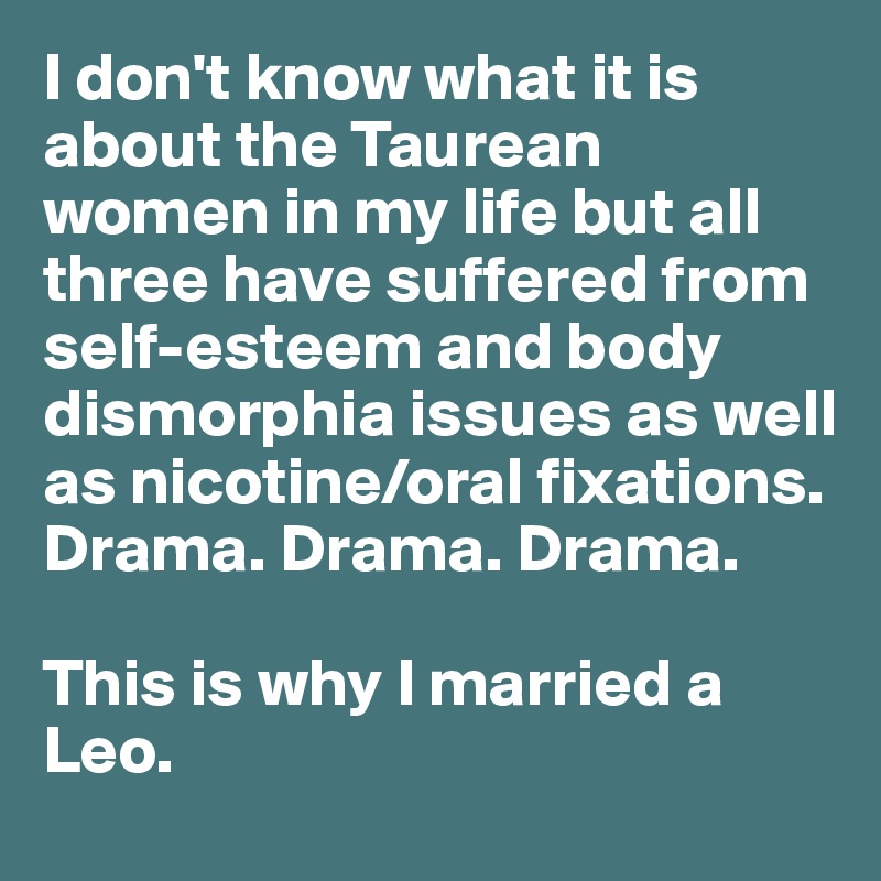 I don't know what it is about the Taurean women in my life but all three have suffered from self-esteem and body dismorphia issues as well as nicotine/oral fixations. Drama. Drama. Drama.

This is why I married a Leo.