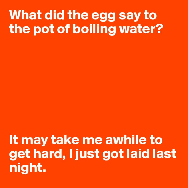 What did the egg say to the pot of boiling water?







It may take me awhile to get hard, I just got laid last night. 