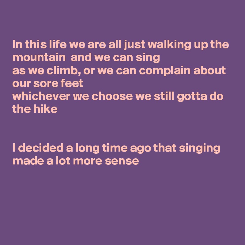 

In this life we are all just walking up the mountain  and we can sing
as we climb, or we can complain about our sore feet 
whichever we choose we still gotta do the hike


I decided a long time ago that singing made a lot more sense




