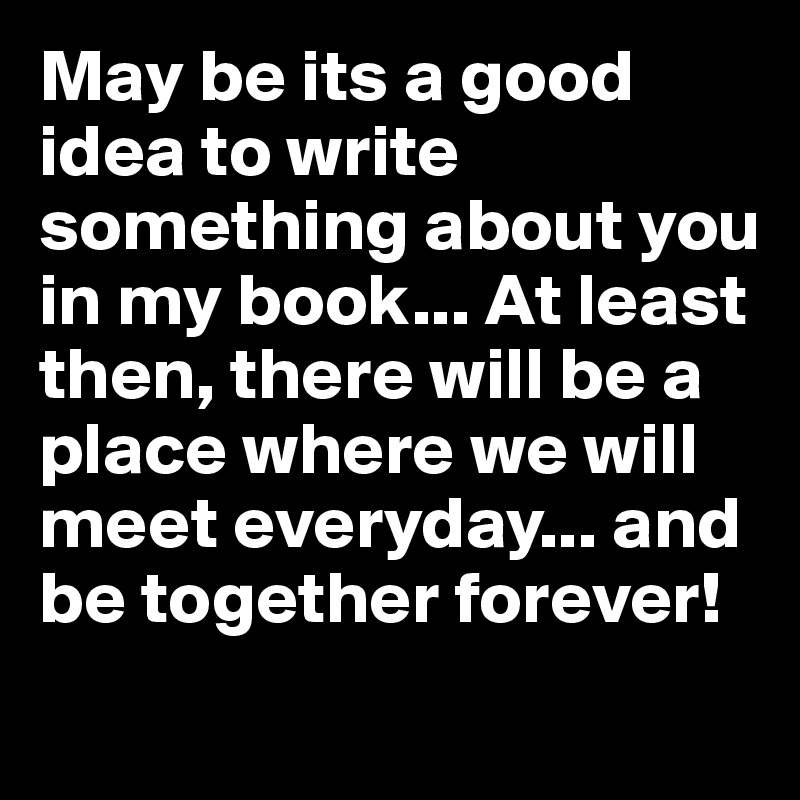 May be its a good idea to write something about you in my book... At least then, there will be a place where we will meet everyday... and be together forever!
