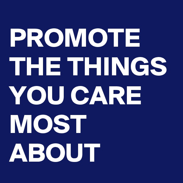 PROMOTE THE THINGS YOU CARE MOST ABOUT