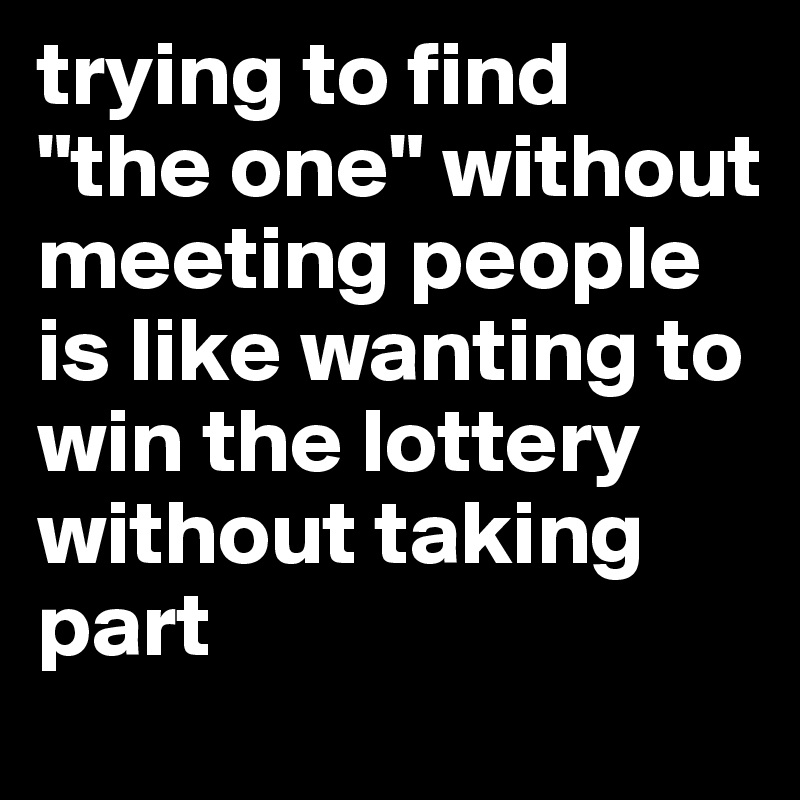 trying to find "the one" without meeting people is like wanting to win the lottery without taking part