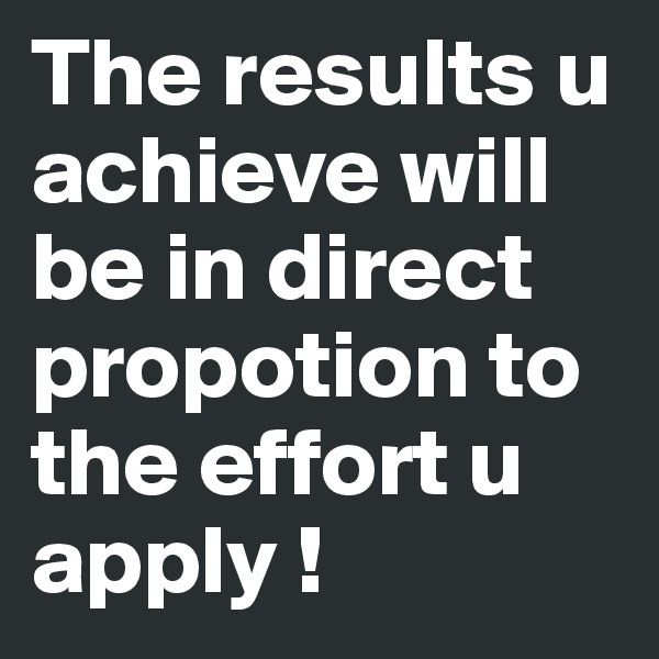 The results u achieve will be in direct propotion to the effort u apply ! 