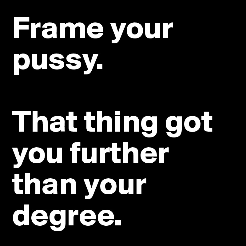 Frame your pussy. 

That thing got you further than your degree.