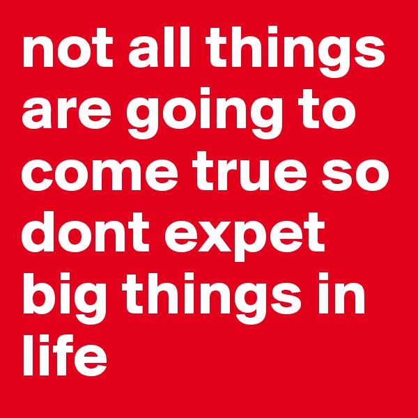 not all things are going to come true so dont expet big things in life 