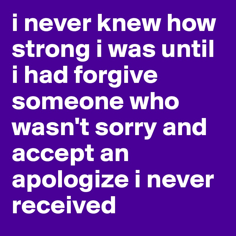 i never knew how strong i was until i had forgive someone who wasn't sorry and accept an apologize i never received