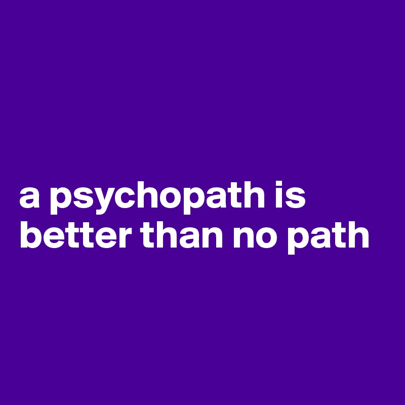 



a psychopath is better than no path


