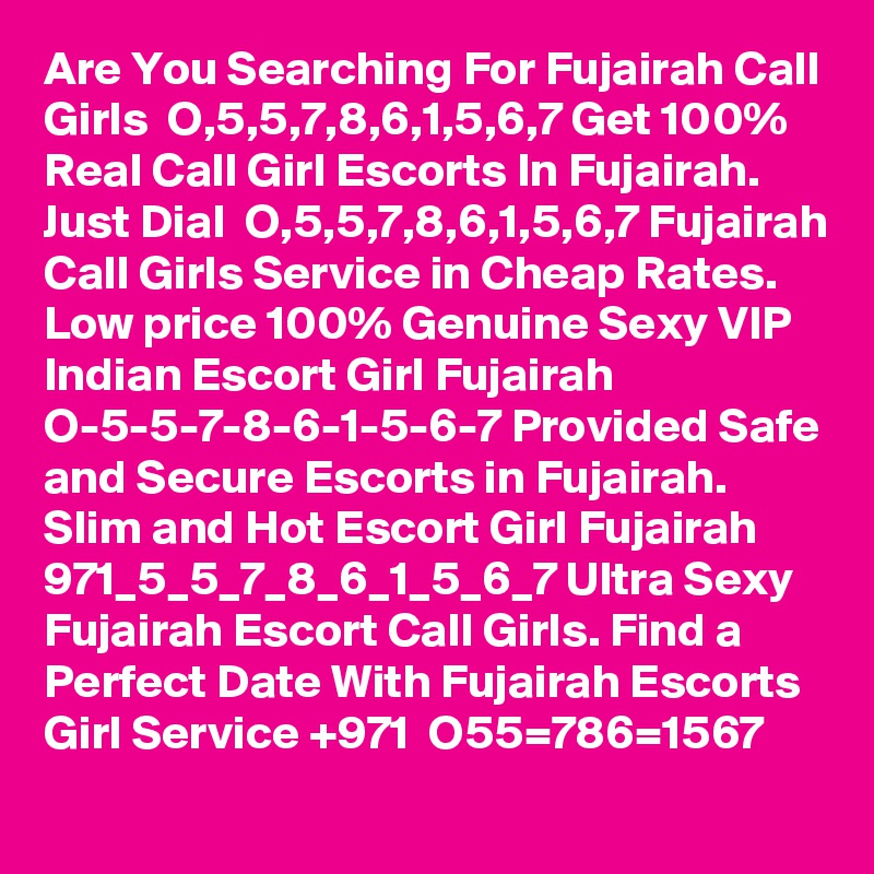 Are You Searching For Fujairah Call Girls  O,5,5,7,8,6,1,5,6,7 Get 100% Real Call Girl Escorts In Fujairah. Just Dial  O,5,5,7,8,6,1,5,6,7 Fujairah Call Girls Service in Cheap Rates. Low price 100% Genuine Sexy VIP Indian Escort Girl Fujairah  O-5-5-7-8-6-1-5-6-7 Provided Safe and Secure Escorts in Fujairah. Slim and Hot Escort Girl Fujairah  971_5_5_7_8_6_1_5_6_7 Ultra Sexy Fujairah Escort Call Girls. Find a Perfect Date With Fujairah Escorts Girl Service +971  O55=786=1567 