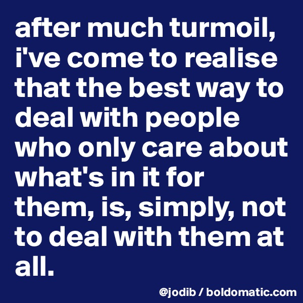 after much turmoil, i've come to realise that the best way to deal with people who only care about what's in it for them, is, simply, not to deal with them at all. 
