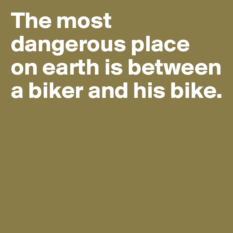 The most dangerous place 
on earth is between a biker and his bike. 



