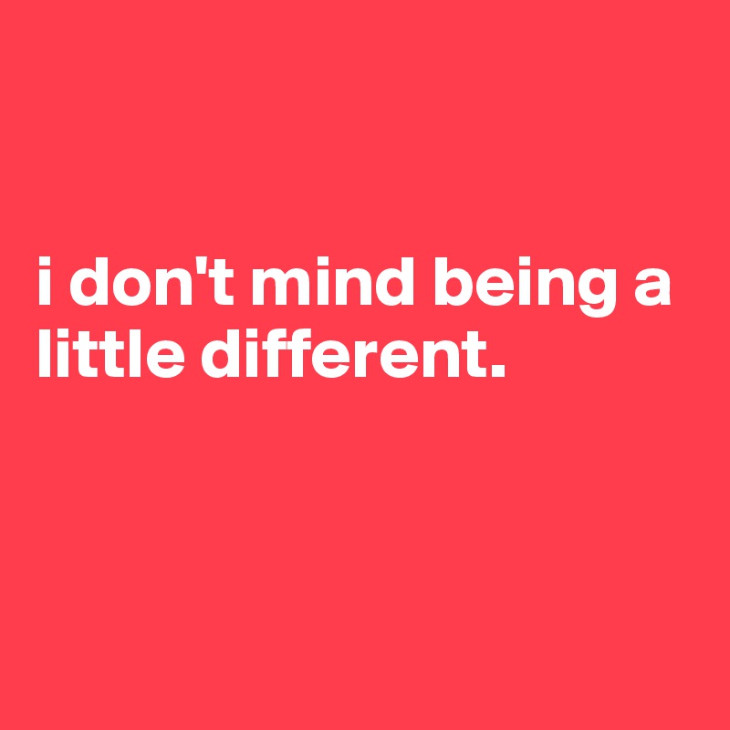 


i don't mind being a little different.



