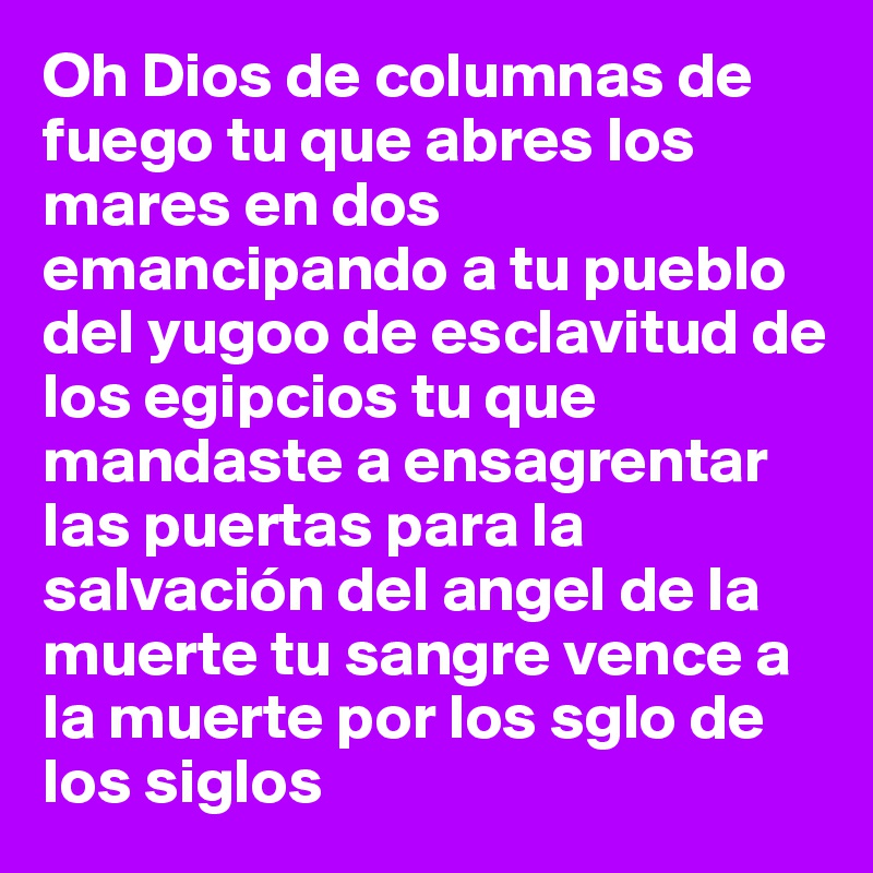 Oh Dios de columnas de fuego tu que abres los mares en dos emancipando a tu pueblo del yugoo de esclavitud de los egipcios tu que mandaste a ensagrentar las puertas para la salvación del angel de la muerte tu sangre vence a la muerte por los sglo de los siglos