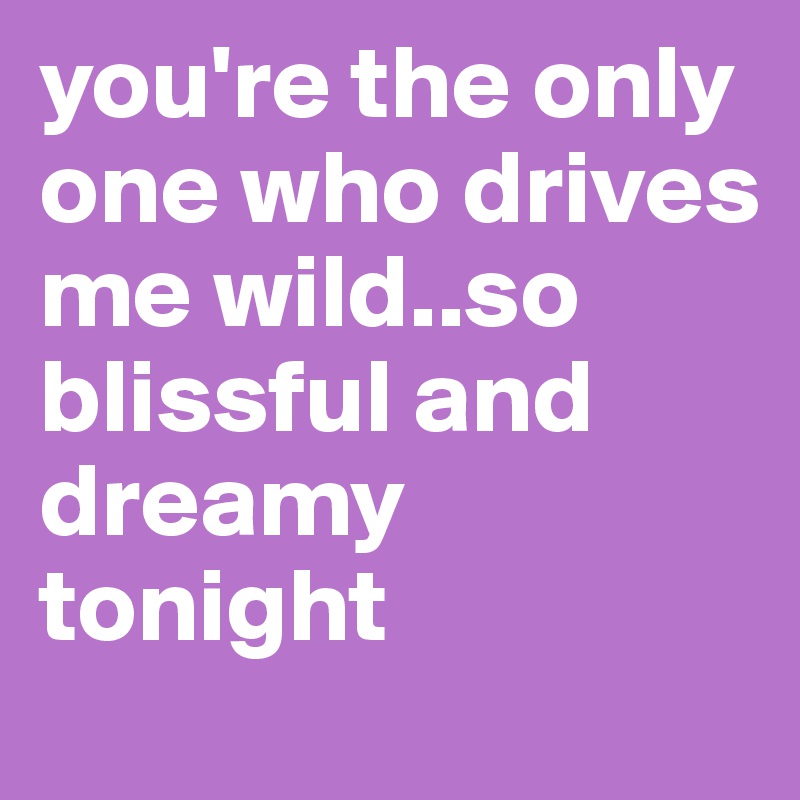 you're the only one who drives me wild..so blissful and dreamy tonight