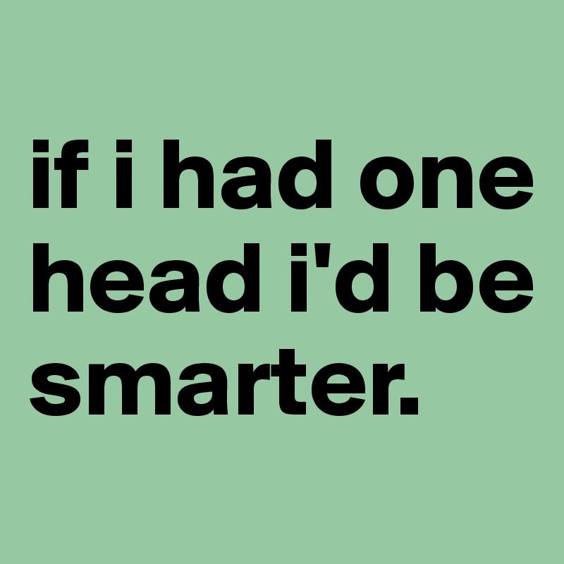 
if i had one head i'd be smarter.
