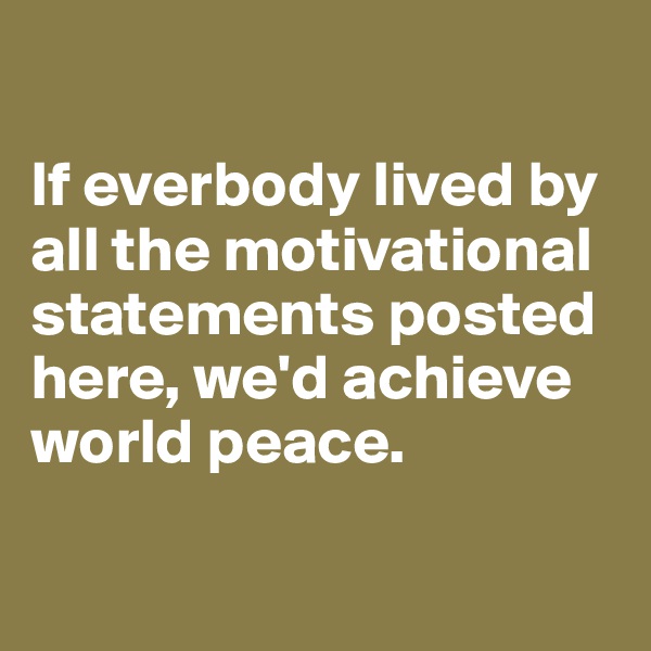 

If everbody lived by all the motivational statements posted here, we'd achieve world peace.

