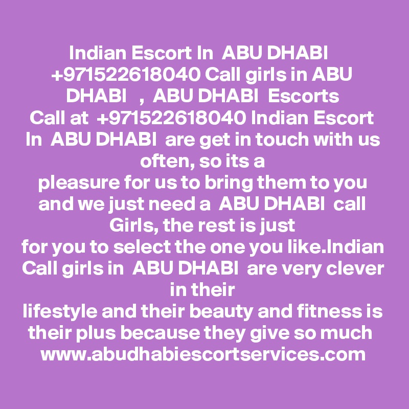Indian Escort In  ABU DHABI   +971522618040 Call girls in ABU DHABI   ,  ABU DHABI  Escorts
Call at  +971522618040 Indian Escort In  ABU DHABI  are get in touch with us often, so its a
pleasure for us to bring them to you and we just need a  ABU DHABI  call Girls, the rest is just
for you to select the one you like.Indian Call girls in  ABU DHABI  are very clever in their
lifestyle and their beauty and fitness is their plus because they give so much 
www.abudhabiescortservices.com
