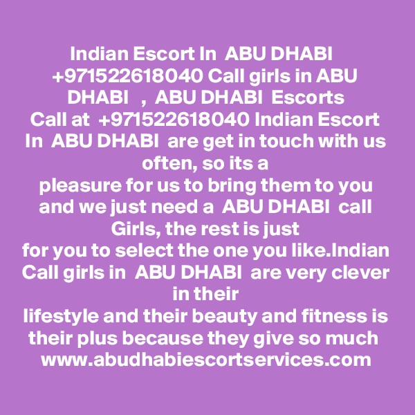Indian Escort In  ABU DHABI   +971522618040 Call girls in ABU DHABI   ,  ABU DHABI  Escorts
Call at  +971522618040 Indian Escort In  ABU DHABI  are get in touch with us often, so its a
pleasure for us to bring them to you and we just need a  ABU DHABI  call Girls, the rest is just
for you to select the one you like.Indian Call girls in  ABU DHABI  are very clever in their
lifestyle and their beauty and fitness is their plus because they give so much 
www.abudhabiescortservices.com
