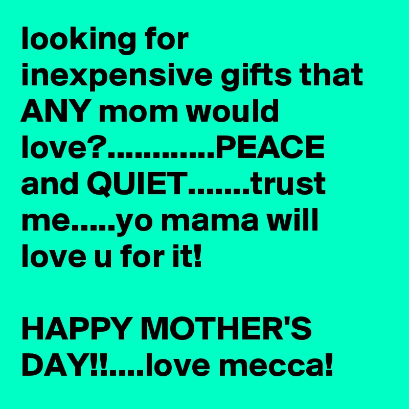 looking for inexpensive gifts that ANY mom would love?............PEACE and QUIET.......trust  me.....yo mama will love u for it!

HAPPY MOTHER'S DAY!!....love mecca!