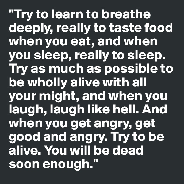 "Try to learn to breathe deeply, really to taste food when you eat, and when you sleep, really to sleep. Try as much as possible to be wholly alive with all your might, and when you laugh, laugh like hell. And when you get angry, get good and angry. Try to be alive. You will be dead soon enough."