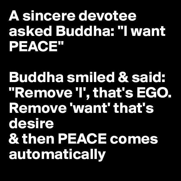 A sincere devotee asked Buddha: "I want PEACE"

Buddha smiled & said: "Remove 'I', that's EGO.
Remove 'want' that's desire
& then PEACE comes automatically
