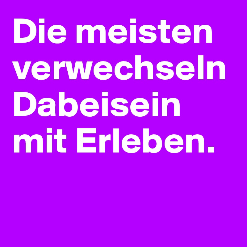 Die meisten verwechseln Dabeisein mit Erleben.

