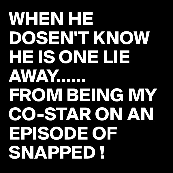 WHEN HE DOSEN'T KNOW HE IS ONE LIE AWAY......
FROM BEING MY CO-STAR ON AN EPISODE OF SNAPPED !