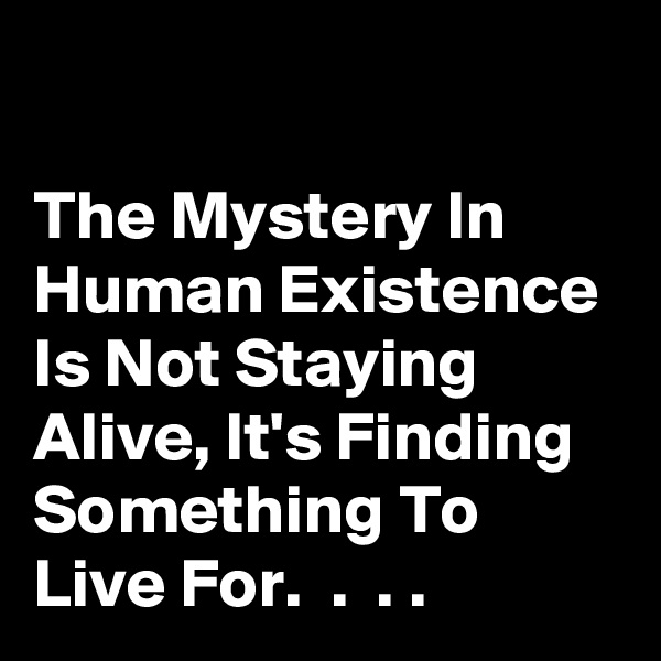 

The Mystery In Human Existence Is Not Staying Alive, It's Finding Something To Live For.  .  . .