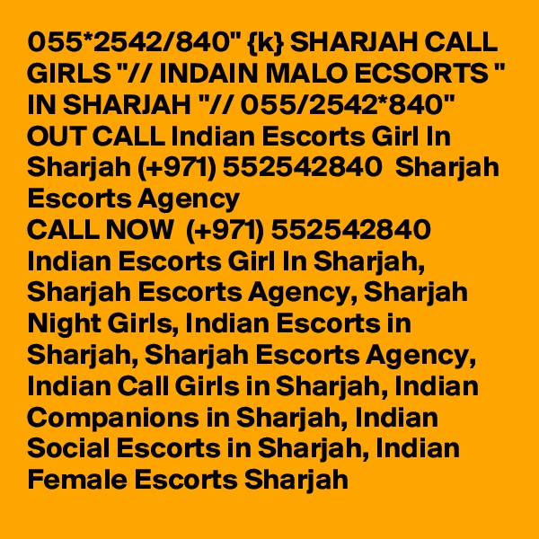 055*2542/840" {k} SHARJAH CALL GIRLS "// INDAIN MALO ECSORTS " IN SHARJAH "// 055/2542*840" OUT CALL Indian Escorts Girl In Sharjah (+971) 552542840  Sharjah Escorts Agency
CALL NOW  (+971) 552542840  Indian Escorts Girl In Sharjah, Sharjah Escorts Agency, Sharjah Night Girls, Indian Escorts in Sharjah, Sharjah Escorts Agency, Indian Call Girls in Sharjah, Indian Companions in Sharjah, Indian Social Escorts in Sharjah, Indian Female Escorts Sharjah