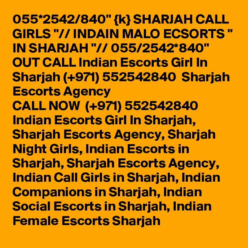 055*2542/840" {k} SHARJAH CALL GIRLS "// INDAIN MALO ECSORTS " IN SHARJAH "// 055/2542*840" OUT CALL Indian Escorts Girl In Sharjah (+971) 552542840  Sharjah Escorts Agency
CALL NOW  (+971) 552542840  Indian Escorts Girl In Sharjah, Sharjah Escorts Agency, Sharjah Night Girls, Indian Escorts in Sharjah, Sharjah Escorts Agency, Indian Call Girls in Sharjah, Indian Companions in Sharjah, Indian Social Escorts in Sharjah, Indian Female Escorts Sharjah