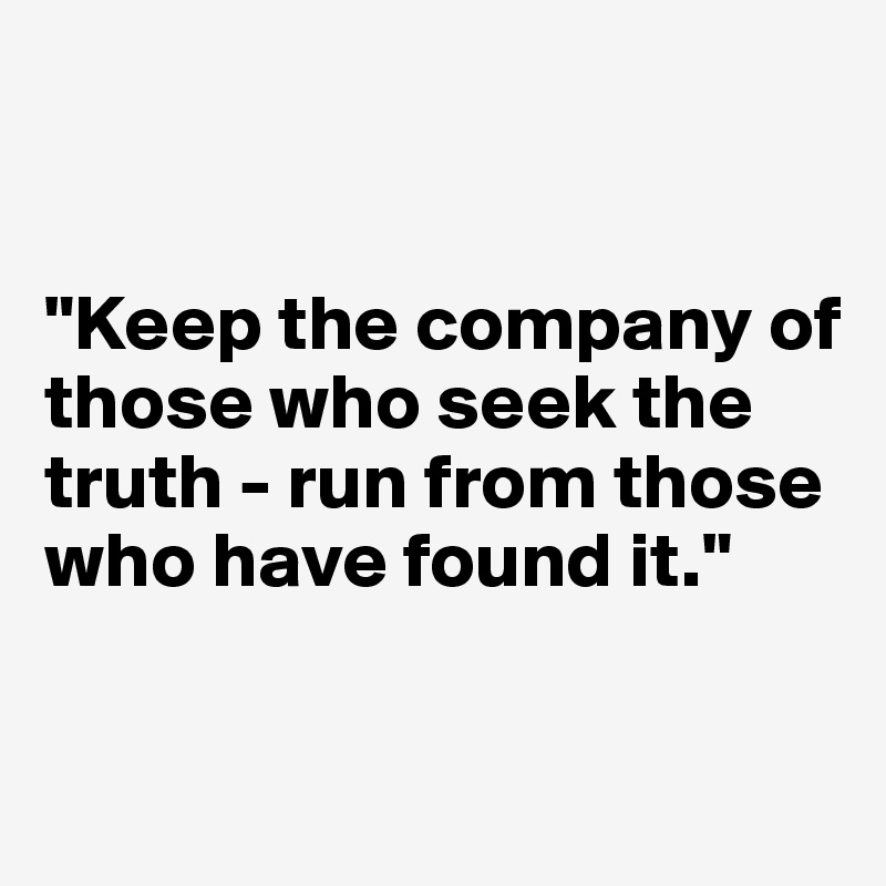 


"Keep the company of those who seek the truth - run from those who have found it."

