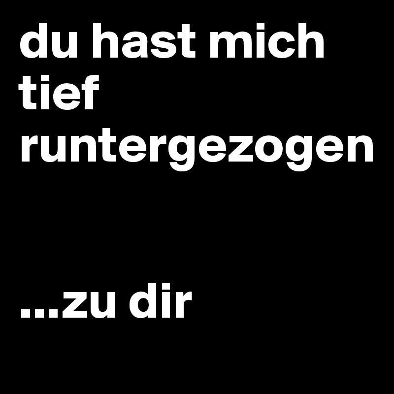 du hast mich tief runtergezogen 


...zu dir