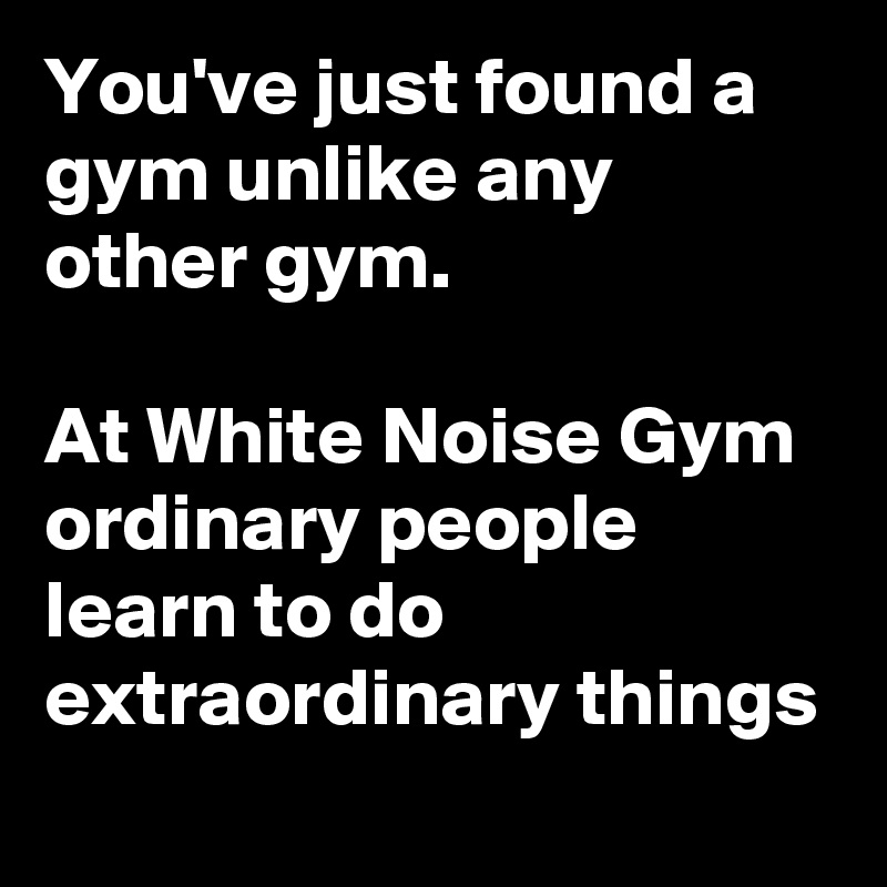 You've just found a gym unlike any other gym. 

At White Noise Gym ordinary people learn to do extraordinary things