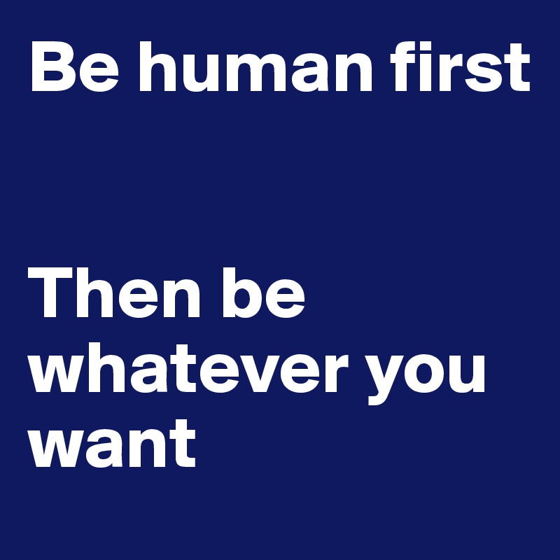 Be human first


Then be whatever you want