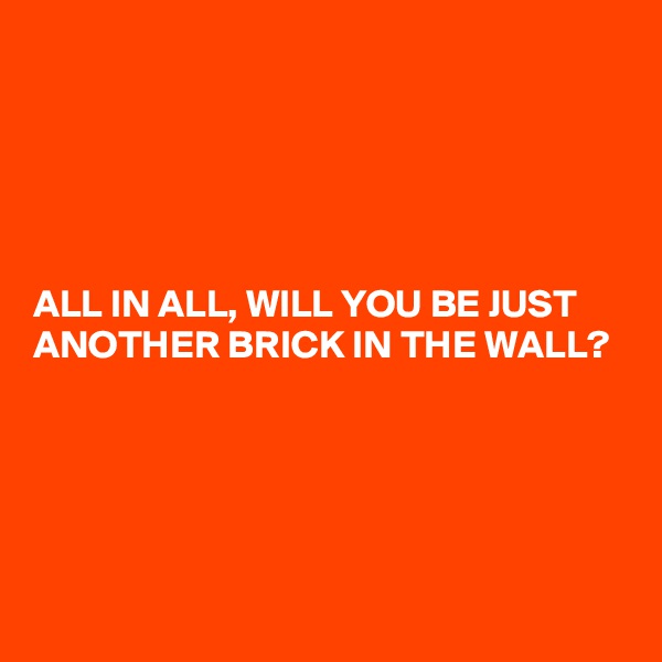 





ALL IN ALL, WILL YOU BE JUST ANOTHER BRICK IN THE WALL?





