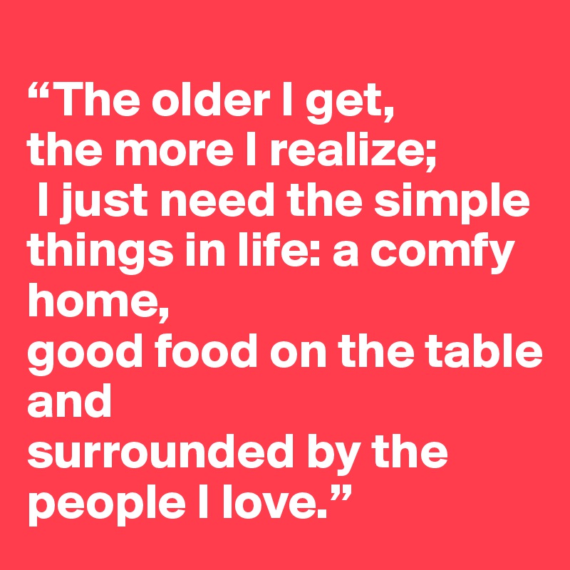 
“The older I get, 
the more I realize;
 I just need the simple things in life: a comfy home, 
good food on the table and 
surrounded by the people I love.”