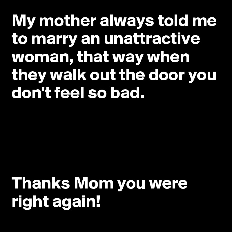 My mother always told me to marry an unattractive woman, that way when they walk out the door you don't feel so bad.




Thanks Mom you were right again! 