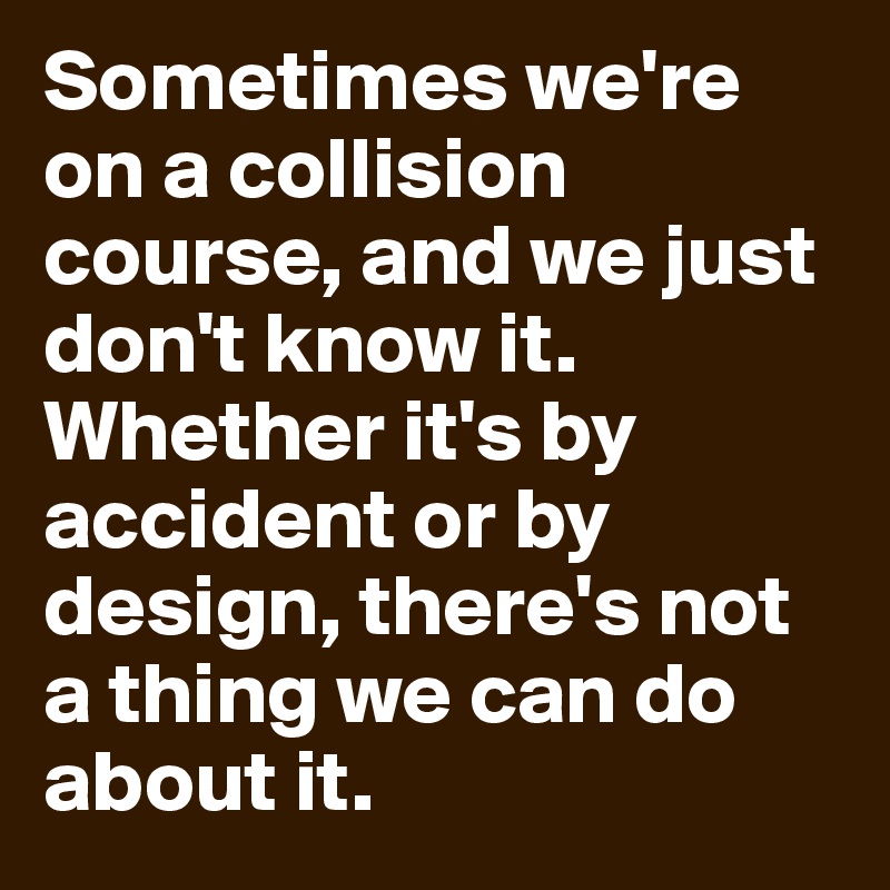 Sometimes we're on a collision course, and we just don't know it. Whether it's by accident or by design, there's not a thing we can do about it.