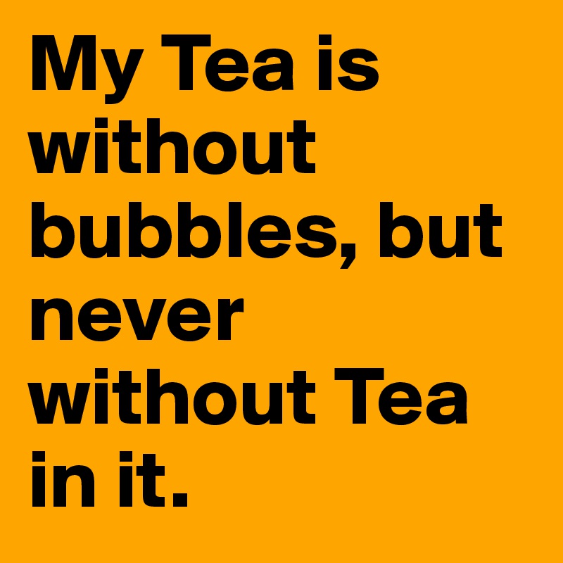 My Tea is without bubbles, but never without Tea in it.