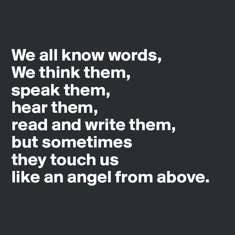 

We all know words, 
We think them, 
speak them, 
hear them, 
read and write them, 
but sometimes 
they touch us 
like an angel from above.

