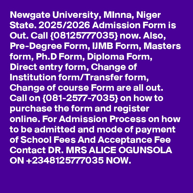 Newgate University, MInna, Niger State. 2025/2026 Admission Form is Out. Call {08125777035} now. Also, Pre-Degree Form, IJMB Form, Masters form, Ph.D Form, Diploma Form, Direct entry form, Change of Institution form/Transfer form, Change of course Form are all out. Call on {081-2577-7035} on how to purchase the form and register online. For Admission Process on how to be admitted and mode of payment of School Fees And Acceptance Fee Contact DR. MRS ALICE OGUNSOLA ON +2348125777035 NOW.
