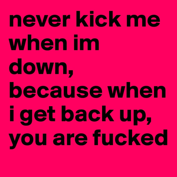 never kick me when im down, because when i get back up, you are fucked