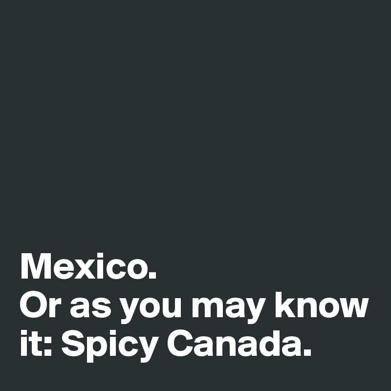 





Mexico. 
Or as you may know it: Spicy Canada. 