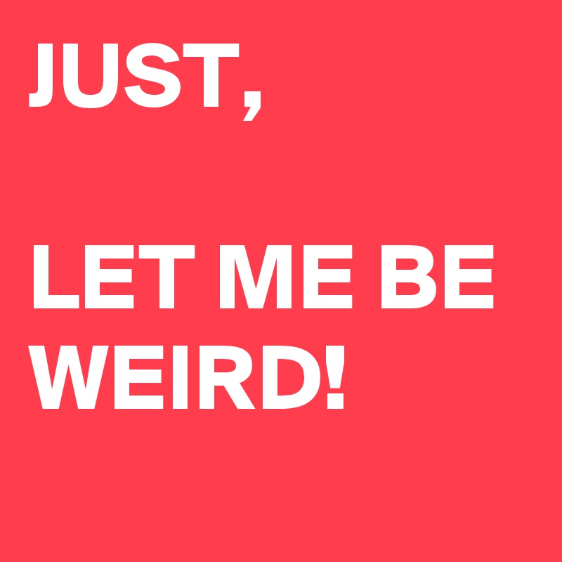 JUST,

LET ME BE WEIRD!
