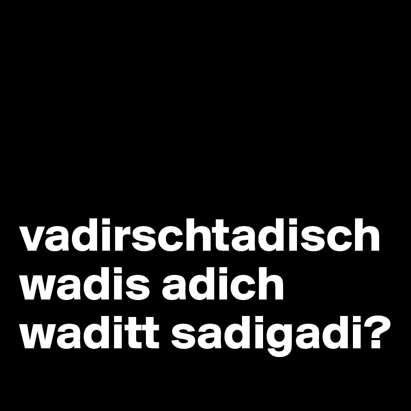 



vadirschtadisch wadis adich waditt sadigadi?