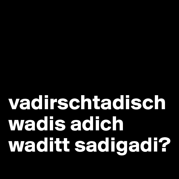 



vadirschtadisch wadis adich waditt sadigadi?