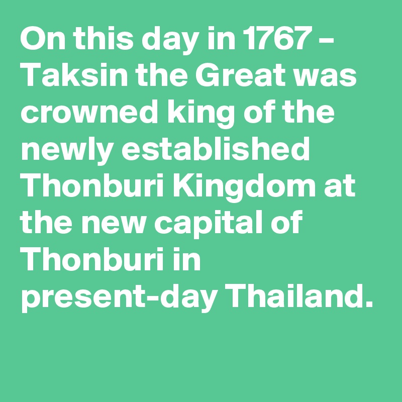 On this day in 1767 – Taksin the Great was crowned king of the newly established Thonburi Kingdom at the new capital of Thonburi in present-day Thailand.