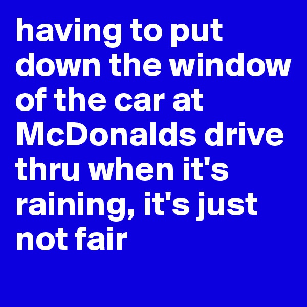 having to put down the window of the car at McDonalds drive thru when it's raining, it's just not fair